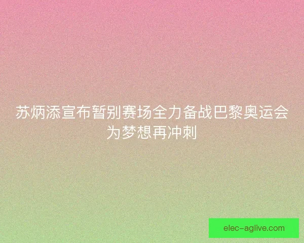苏炳添宣布暂别赛场全力备战巴黎奥运会为梦想再冲刺