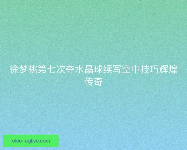 徐梦桃第七次夺水晶球续写空中技巧辉煌传奇