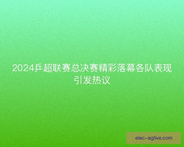 2024乒超联赛总决赛精彩落幕各队表现引发热议