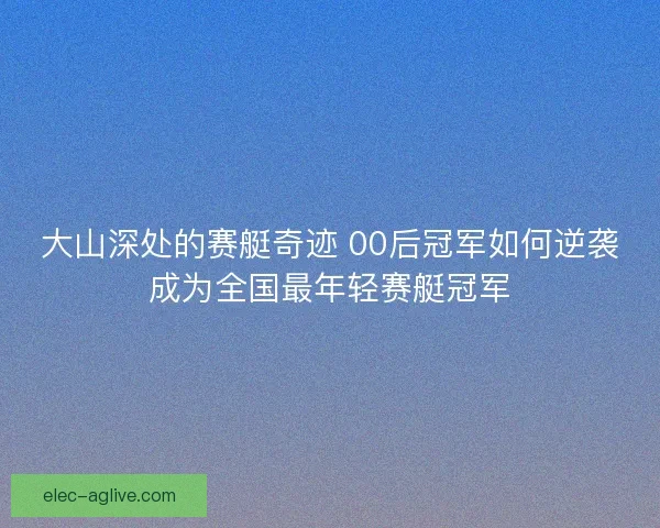 大山深处的赛艇奇迹 00后冠军如何逆袭成为全国最年轻赛艇冠军