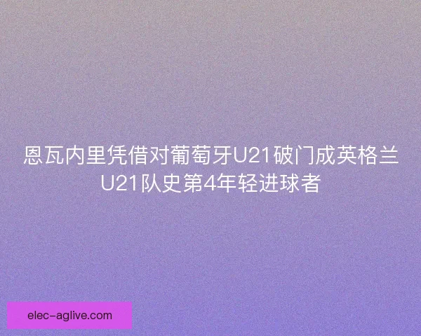 恩瓦内里凭借对葡萄牙U21破门成英格兰U21队史第4年轻进球者