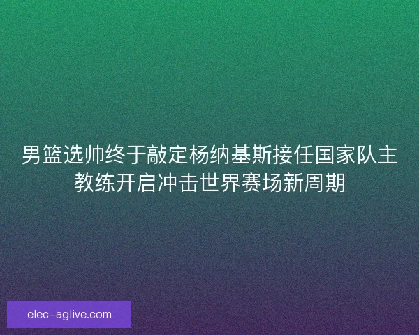 男篮选帅终于敲定杨纳基斯接任国家队主教练开启冲击世界赛场新周期
