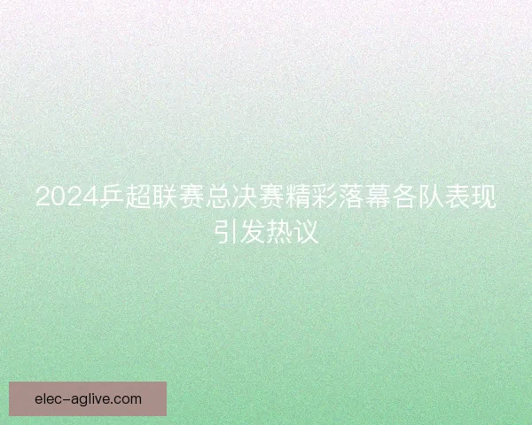 2024乒超联赛总决赛精彩落幕各队表现引发热议