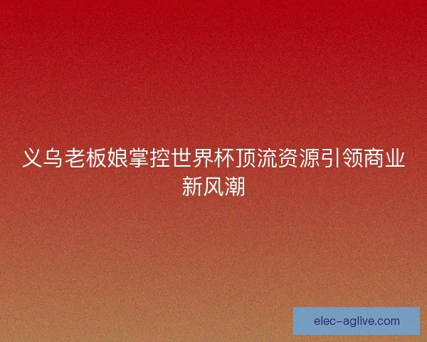 义乌老板娘掌控世界杯顶流资源引领商业新风潮
