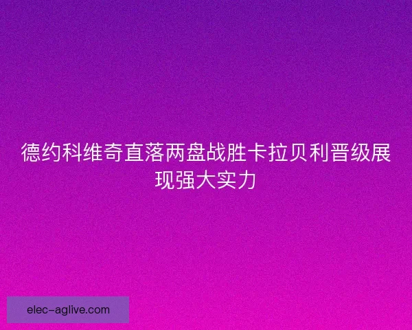 德约科维奇直落两盘战胜卡拉贝利晋级展现强大实力 德约科维奇直落两盘战胜卡拉贝利晋级展现强大实力
