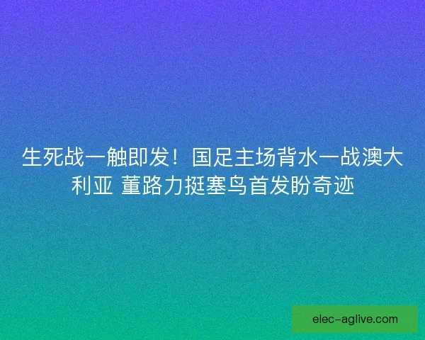生死战一触即发！国足主场背水一战澳大利亚 董路力挺塞鸟首发盼奇迹
