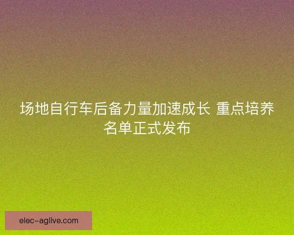 场地自行车后备力量加速成长 重点培养名单正式发布