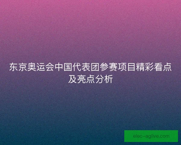 东京奥运会中国代表团参赛项目精彩看点及亮点分析