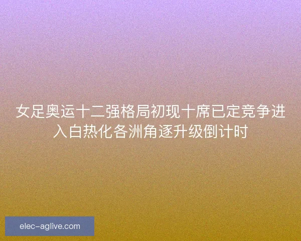 女足奥运十二强格局初现十席已定竞争进入白热化各洲角逐升级倒计时